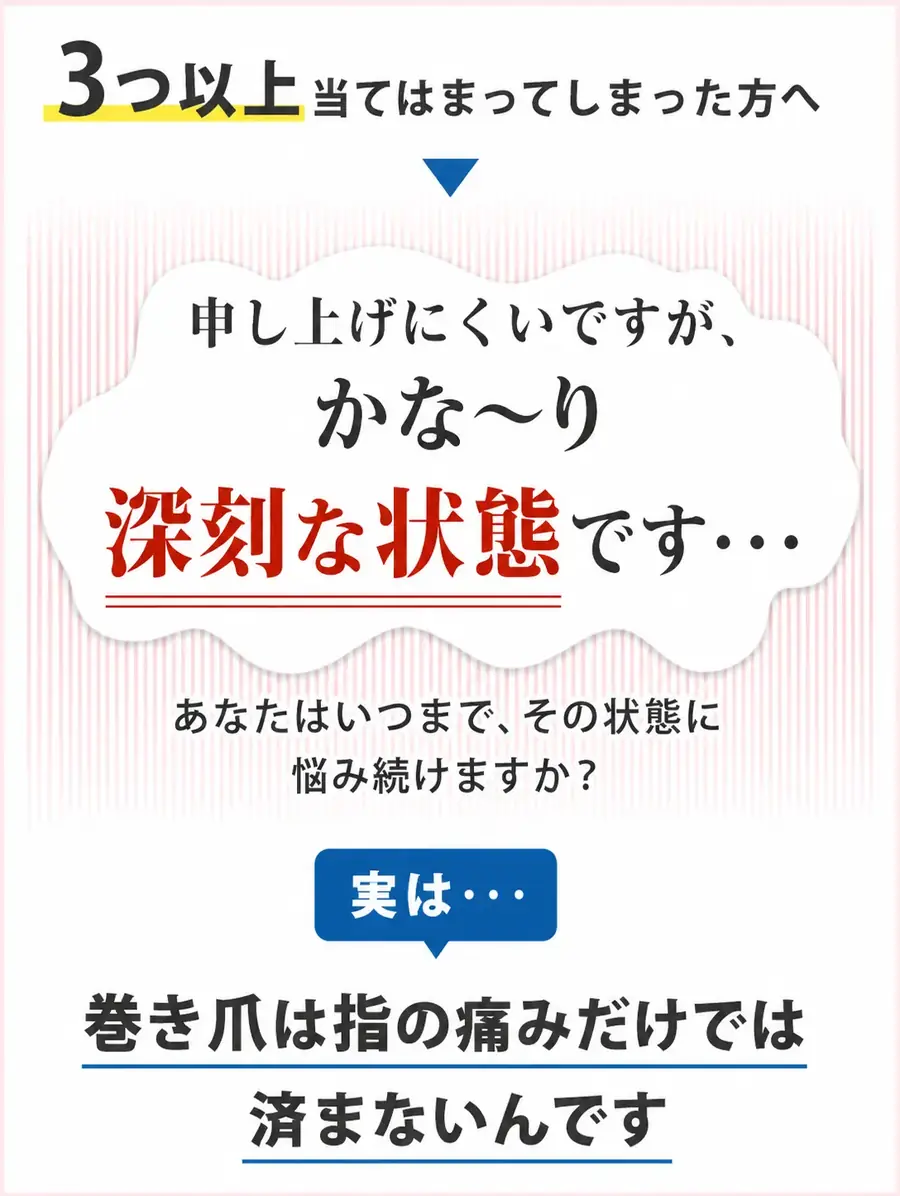 3つ以上当てはまってしまった方へ。申し上げにくいですが、かな〜り深刻な状態です。巻き爪は指の痛みだけでは済まないんです。