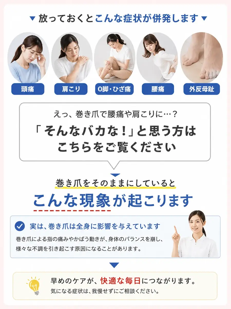 放っておくとこんな症状が併発します：頭痛・肩こり・O脚・ひざ痛・腰痛・外反母趾。巻き爪をそのままにしているとこんな現象が起こります。実は、巻き爪は全身に影響を与えています。巻き爪による指の痛みやかばう動きが身体のバランスを崩し、様々な不調を引き起こす原因になることがあります。早めのケアが快適な毎日につながります。